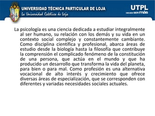 La psicología es una ciencia dedicada a estudiar integralmente al ser humano, su relación con los demás y su vida en un contexto social complejo y constantemente cambiante. Como disciplina científica y profesional, abarca áreas de estudio desde la biología hasta la filosofía que contribuye la comprensión el complicado fenómeno de la constitución de una persona, que actúa en el mundo y que ha producido un desarrollo que transforma la vida del planeta, para bien o para mal. Como profesión es una alternativa vocacional de alto interés y crecimiento que ofrece diversas áreas de especialización, que se corresponden con diferentes y variadas necesidades sociales actuales.  