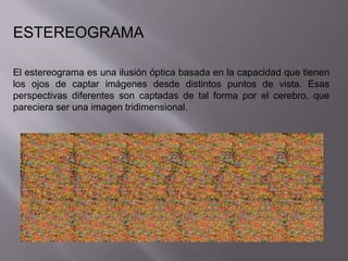 ESTEREOGRAMA 
El estereograma es una ilusión óptica basada en la capacidad que tienen 
los ojos de captar imágenes desde distintos puntos de vista. Esas 
perspectivas diferentes son captadas de tal forma por el cerebro, que 
pareciera ser una imagen tridimensional. 
 