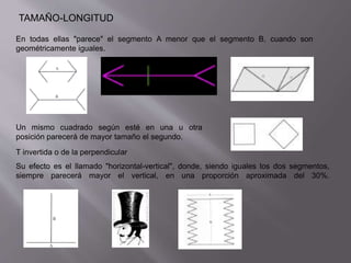 TAMAÑO-LONGITUD 
En todas ellas "parece" el segmento A menor que el segmento B, cuando son 
geométricamente iguales. 
Un mismo cuadrado según esté en una u otra 
posición parecerá de mayor tamaño el segundo. 
T invertida o de la perpendicular 
Su efecto es el llamado "horizontal-vertical", donde, siendo iguales los dos segmentos, 
siempre parecerá mayor el vertical, en una proporción aproximada del 30%. 
 