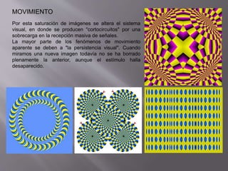 MOVIMIENTO 
Por esta saturación de imágenes se altera el sistema 
visual, en donde se producen "cortocircuitos" por una 
sobrecarga en la recepción masiva de señales. 
La mayor parte de los fenómenos de movimiento 
aparente se deben a "la persistencia visual". Cuando 
miramos una nueva imagen todavía no se ha borrado 
plenamente la anterior, aunque el estímulo halla 
desaparecido. 
 