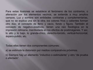 Para estas ilusiones se establece el fenómeno de los contrarios, o 
alteración por los elementos vecinos, se extiende a muy amplios 
campos. Luz y sombra son entidades contrarias y complementarias, 
que no se explica una sin la otra; los colores fríos y calientes forman 
otro dúo; el concepto de lleno y vacío, fondo y figura. También el 
concepto de negativo-positivos, tienen una raíz fisiológica en la 
impresión retiniana, manifestada en los efectos de postimágenes. Y así, 
lo alto y lo bajo, lo grande-chico, derecho-torcido, vertical-horizontal, 
áspero-pulido, etc. 
Todas ellas tienen dos componentes comunes: 
a) se estimula la distorsión por medios comparativos próximos. 
b) Siempre hay un elemento “inductivo o estimulante” y otro “de prueba 
o afectado”. 
 