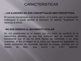 CARACTERISTICAS 
- LAS ILUSIONES NO SON CONCEPTUALES SINO PERCEPTIVAS. 
El conocer previamente cual es el efecto, no lo anula, pero la observación 
prolongada sí puede debilitar la distorsión. El saberse "engañado" no 
destruye el efecto. 
- NO SON DEBIDAS AL MOVIMIENTO OCULAR. 
No son establecidas en el cerebro por una visión de equilibrio en la 
panorámica globales, ya que hay ilusiones que se muestran tan 
brevemente que el ojo no tiene tiempo de explorarla; y en otras 
ocasiones, al fijar la imagen en la retina, por dispositivos especiales, no 
queda posibilidad de recorrerla. Ejemplo la imagen obtenida por un 
disparo de flash, que ocurre en 0,001 segundo. 
 