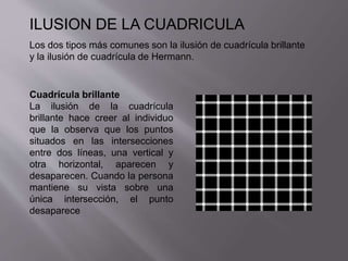 ILUSION DE LA CUADRICULA 
Los dos tipos más comunes son la ilusión de cuadrícula brillante 
y la ilusión de cuadrícula de Hermann. 
Cuadrícula brillante 
La ilusión de la cuadrícula 
brillante hace creer al individuo 
que la observa que los puntos 
situados en las intersecciones 
entre dos líneas, una vertical y 
otra horizontal, aparecen y 
desaparecen. Cuando la persona 
mantiene su vista sobre una 
única intersección, el punto 
desaparece 
 