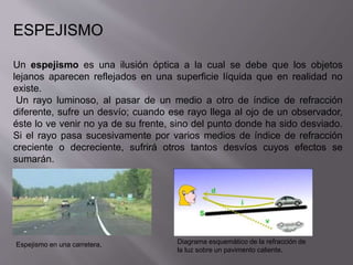 ESPEJISMO 
Un espejismo es una ilusión óptica a la cual se debe que los objetos 
lejanos aparecen reflejados en una superficie líquida que en realidad no 
existe. 
Un rayo luminoso, al pasar de un medio a otro de índice de refracción 
diferente, sufre un desvío; cuando ese rayo llega al ojo de un observador, 
éste lo ve venir no ya de su frente, sino del punto donde ha sido desviado. 
Si el rayo pasa sucesivamente por varios medios de índice de refracción 
creciente o decreciente, sufrirá otros tantos desvíos cuyos efectos se 
sumarán. 
Espejismo en una carretera. Diagrama esquemático de la refracción de 
la luz sobre un pavimento caliente. 
 