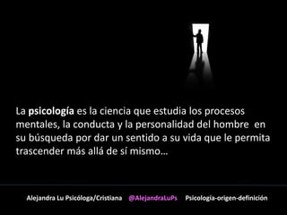 La psicología es la ciencia que estudia los procesos 
mentales, la conducta y la personalidad del hombre en 
su búsqueda por dar un sentido a su vida que le permita 
trascender más allá de sí mismo… 
Alejandra Lu Psicóloga/Cristiana @AlejandraLuPs Psicología-origen-definición 
 