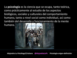 La psicología es la ciencia que se ocupa, tanto teórica, 
como prácticamente al estudio de los aspectos 
biológicos, sociales y culturales del comportamiento 
humano, tanto a nivel social como individual, así como 
también del desarrollo y funcionamiento de la mente 
humana. 
Alejandra Lu Psicóloga/Cristiana @AlejandraLuPs Psicología-origen-definición 
