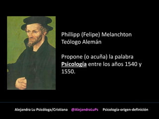 Phillipp (Felipe) Melanchton 
Teólogo Alemán 
Propone (o acuña) la palabra 
Psicología entre los años 1540 y 
1550. 
Alejandra Lu Psicóloga/Cristiana @AlejandraLuPs Psicología-origen-definición 
 