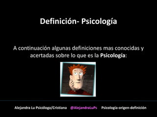 Definición- Psicología 
A continuación algunas definiciones mas conocidas y 
acertadas sobre lo que es la Psicología: 
Alejandra Lu Psicóloga/Cristiana @AlejandraLuPs Psicología-origen-definición 
 