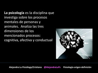 La psicología es la disciplina que 
investiga sobre los procesos 
mentales de personas y 
animales. Analiza las tres 
dimensiones de los 
mencionados procesos: 
cognitiva, afectiva y conductual 
Alejandra Lu Psicóloga/Cristiana @AlejandraLuPs Psicología-origen-definición 
 