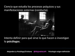 Ciencia que estudia los procesos psíquicos y sus 
manifestaciones externas (conducta). 
Intenta definir para qué sirve lo que hacen o investigan 
lo psicólogos. 
Alejandra Lu Psicóloga/Cristiana @AlejandraLuPs Psicología-origen-definición 
 