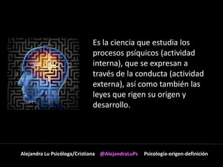 Es la ciencia que estudia los 
procesos psíquicos (actividad 
interna), que se expresan a 
través de la conducta (actividad 
externa), así como también las 
leyes que rigen su origen y 
desarrollo. 
Alejandra Lu Psicóloga/Cristiana @AlejandraLuPs Psicología-origen-definición 
 