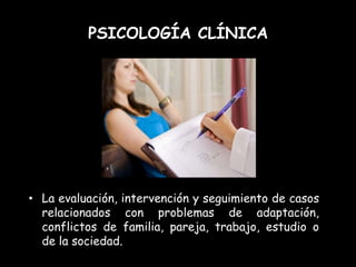 PSICOLOGÍA CLÍNICA




• La evaluación, intervención y seguimiento de casos
  relacionados con problemas de adaptación,
  conflictos de familia, pareja, trabajo, estudio o
  de la sociedad.
 