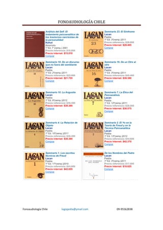 FONOAUDIOLOGÍA CHILE

                  Análisis del Self. El                 Seminario 23. El Sinthome
                  tratamiento psicoanalítico de         Lacan
                  los trastornos narcisistas de         Paidós
                  la personalidad                       1º Ed. 3º(reimp.)2011
                  Kohut                                 Precio referencia: $29.900
                  Amorrortu                             Precio internet: $28.405
                  1° Ed. 7° (reimp.) 2001               Comprar
                  Precio referencia: $15.800
                  Precio internet: $15.010
                  Comprar

                  Seminario 18. De un discurso          Seminario 16. De un Otro al
                  que no fuera del semblante            otro
                  Lacan                                 Lacan
                  Paidós                                Paidós
                  1º Ed. 2º(reimp.)2011                 1º Ed. 3º(reimp.)2011
                  Precio referencia: $22.900            Precio referencia: $40.400
                  Precio internet: $21.755              Precio internet: $38.380
                  Comprar                               Comprar




                  Seminario 10. La Angustia             Seminario 7. La Ética del
                  Lacan                                 Psicoanálisis
                  Paidós                                Lacan
                  1º Ed. 8º(reimp.)2012                 Paidós
                  Precio referencia: $40.400            1º Ed. 12º(reimp.)2011
                  Precio internet: $38.380              Precio referencia: $38.500
                  Comprar                               Precio internet: $36.575
                                                        Comprar




                  Seminario 4. La Relación de           Seminario 2. El Yo en la
                  Objeto                                Teoría de Freud y en la
                  Lacan                                 Técnica Psicoanalítica
                  Paidós                                Lacan
                  1º Ed. 10º(reimp.)2011                Paidós
                  Precio referencia: $40.400            1º Ed. 13º(reimp.)2012
                  Precio internet: $38.380              Precio referencia: $44.600
                  Comprar                               Precio internet: $42.370
                                                        Comprar


                  Seminario 1. Los escritos             De los Nombres del Padre
                  técnicos de Freud                     Lacan
                  Lacan                                 Paidós
                  Paidós                                1º Ed. 3º(reimp.)2011
                  1º Ed. 17º(reimp.)2010                Precio referencia: $17.500
                  Precio referencia: $44.900            Precio internet: $16.625
                  Precio internet: $42.655              Comprar
                  Comprar




Fonoaudiología Chile              logopedia@ymail.com              09-95562838
 