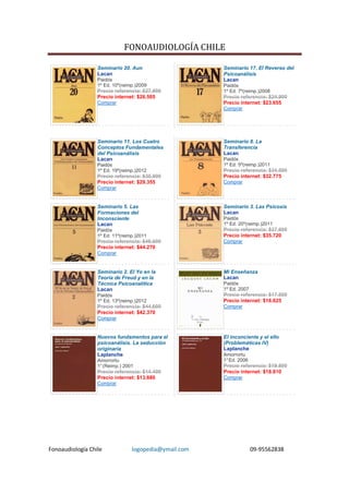 FONOAUDIOLOGÍA CHILE

                  Seminario 20. Aun                    Seminario 17. El Reverso del
                  Lacan                                Psicoanálisis
                  Paidós                               Lacan
                  1º Ed. 10º(reimp.)2009               Paidós
                  Precio referencia: $27.900           1º Ed. 7º(reimp.)2008
                  Precio internet: $26.505             Precio referencia: $24.900
                  Comprar                              Precio internet: $23.655
                                                       Comprar




                  Seminario 11. Los Cuatro             Seminario 8. La
                  Conceptos Fundamentales              Transferencia
                  del Psicoanálisis                    Lacan
                  Lacan                                Paidós
                  Paidós                               1º Ed. 5º(reimp.)2011
                  1º Ed. 19º(reimp.)2012               Precio referencia: $34.500
                  Precio referencia: $30.900           Precio internet: $32.775
                  Precio internet: $29.355             Comprar
                  Comprar


                  Seminario 5. Las                     Seminario 3. Las Psicosis
                  Formaciones del                      Lacan
                  Inconsciente                         Paidós
                  Lacan                                1º Ed. 20º(reimp.)2011
                  Paidós                               Precio referencia: $37.600
                  1º Ed. 11º(reimp.)2011               Precio internet: $35.720
                  Precio referencia: $46.600           Comprar
                  Precio internet: $44.270
                  Comprar


                  Seminario 2. El Yo en la             Mi Enseñanza
                  Teoría de Freud y en la              Lacan
                  Técnica Psicoanalítica               Paidós
                  Lacan                                1º Ed. 2007
                  Paidós                               Precio referencia: $17.500
                  1º Ed. 13º(reimp.)2012               Precio internet: $16.625
                  Precio referencia: $44.600           Comprar
                  Precio internet: $42.370
                  Comprar


                  Nuevos fundamentos para el           El inconciente y el ello
                  psicoanálisis. La seducción          (Problemáticas IV)
                  originaria                           Laplanche
                  Laplanche                            Amorrortu
                  Amorrortu                            1° Ed. 2006
                  1° (Reimp.) 2001                     Precio referencia: $19.800
                  Precio referencia: $14.400           Precio internet: $18.810
                  Precio internet: $13.680             Comprar
                  Comprar




Fonoaudiología Chile             logopedia@ymail.com                 09-95562838
 