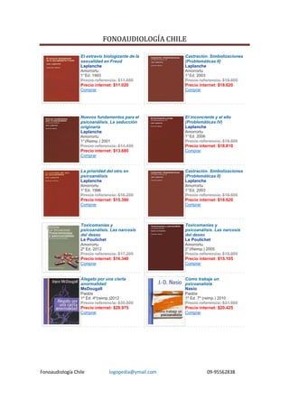 FONOAUDIOLOGÍA CHILE

                  El extravío biologizante de la       Castración. Simbolizaciones
                  sexualidad en Freud                  (Problemáticas II)
                  Laplanche                            Laplanche
                  Amorrortu                            Amorrortu
                  1° Ed. 1993                          1° Ed. 2003
                  Precio referencia: $11.600           Precio referencia: $19.600
                  Precio internet: $11.020             Precio internet: $18.620
                  Comprar                              Comprar




                  Nuevos fundamentos para el           El inconciente y el ello
                  psicoanálisis. La seducción          (Problemáticas IV)
                  originaria                           Laplanche
                  Laplanche                            Amorrortu
                  Amorrortu                            1° Ed. 2006
                  1° (Reimp.) 2001                     Precio referencia: $19.800
                  Precio referencia: $14.400           Precio internet: $18.810
                  Precio internet: $13.680             Comprar
                  Comprar


                  La prioridad del otro en             Castración. Simbolizaciones
                  psicoanálisis                        (Problemáticas II)
                  Laplanche                            Laplanche
                  Amorrortu                            Amorrortu
                  1° Ed. 1996                          1° Ed. 2003
                  Precio referencia: $16.200           Precio referencia: $19.600
                  Precio internet: $15.390             Precio internet: $18.620
                  Comprar                              Comprar




                  Toxicomanías y                       Toxicomanías y
                  psicoanálisis. Las narcosis          psicoanálisis. Las narcosis
                  del deseo                            del deseo
                  Le Poulichet                         Le Poulichet
                  Amorrortu                            Amorrortu
                  2º Ed. 2012                          2° (Reimp.) 2005
                  Precio referencia: $17.200           Precio referencia: $15.900
                  Precio internet: $16.340             Precio internet: $15.105
                  Comprar                              Comprar


                  Alegato por una cierta               Cómo trabaja un
                  anormalidad                          psicoanalista
                  MsDougall                            Nasio
                  Paidós                               Paidós
                  1º Ed. 4º(reimp.)2012                1º Ed. 7º (reimp.) 2010
                  Precio referencia: $30.500           Precio referencia: $21.500
                  Precio internet: $28.975             Precio internet: $20.425
                  Comprar                              Comprar




Fonoaudiología Chile             logopedia@ymail.com                 09-95562838
 
