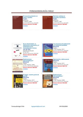FONOAUDIOLOGÍA CHILE

                  El cascarón protector en             Barreras autistas en
                  niños y adultos                      pacientes neuróticos
                  Tustin                               Tustin
                  Amorrortu                            Amorrortu
                  1° (Reimp.) 2006                     1° (Reimp.) 1997
                  Precio referencia: $16.800           Precio referencia: $21.900
                  Precio internet: $15.960             Precio internet: $20.805
                  Comprar                              Comprar




                  El yo atormentado. La                Los procesos de maduración
                  disociación estructural y el         y el ambiente facilitador
                  tratamiento de la                    Winnicott
                  traumatización crónica               Paidós
                  van der Hart                         1º Ed. 6º(reimp.) 2011
                  Desclée De Brouwer                   Precio referencia: $35.600
                  2º Ed. 2011                          Precio internet: $33.820
                  Precio referencia: $46.400           Comprar
                  Precio internet: $44.080
                  Comprar

                  Exploraciones                        Deprivación y delincuencia
                  Psicoanalíticas II                   Winnicott
                  Winnicott                            Paidós
                  Paidós                               1º Ed. 7º(reimp.) 2011
                  1º Ed. 3º(reimp.) 2009               Precio referencia: $31.300
                  Precio referencia: $29.500           Precio internet: $29.735
                  Precio internet: $28.025             Comprar
                  Comprar




                  El hogar, nuestro punto de           Exploraciones
                  partida                              Psicoanalíticas I
                  Winnicott                            Winnicott
                  Paidós                               Paidós
                  1º Ed. 6º(reimp.) 2011               1º eD. 5º(reimp.) 2009
                  Precio referencia: $30.900           Precio referencia: $35.000
                  Precio internet: $29.355             Precio internet: $33.250
                  Comprar                              Comprar




Fonoaudiología Chile             logopedia@ymail.com               09-95562838
 