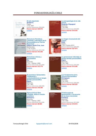 FONOAUDIOLOGÍA CHILE


                  El niño deprimido                      La psicopatología de la vida
                  del Barrio                             sexual
                  Paidós                                 Desprats- Péquignot
                  1º Ed. 2007                            Amorrortu
                  Precio referencia: $38.500             1° Ed.1994
                  Precio internet: $36.575               Precio referencia: $10.900
                  Comprar                                Precio internet: $10.355
                                                         Comprar




                  Estructuras Psicóticas,                La imagen inconsciente del
                  Limítrofes y Neuróticas de la          cuerpo
                  Personalidad en el Test de             Dolto
                  Rorschach                              Paidós
                  Dittborn Santa Cruz, Juan              1º Ed. 2º(reimp.)2012
                  Mediterráneo                           Precio referencia: $28.500
                  1 ª ed. © 2010                         Precio internet: $27.075
                  Precio referencia: $14.100             Comprar
                  Precio internet: $13.395
                  Comprar

                  Estructuras clínicas y                 Lo generacional. Abordaje en
                  psicoanálisis                          terapia familiar psicoanalítica
                  Dor                                    Eiguer
                  Amorrortu                              Amorrortu
                  1° Ed. 1° (Reimp.) 2006                1° Ed. 1998
                  Precio referencia: $14.500             Precio referencia: $16.200
                  Precio internet: $13.775               Precio internet: $15.390
                  Comprar                                Comprar




                  El parentesco fantasmático.            Los Fundamentos de la
                  Trasferencia y                         Técnica Psicoanalítica
                  contratrasferencia en terapia          Etchegoyen
                  familiar psicoanalítica                Amorrortu
                  Eiguer                                 3° ed. 2009
                  Amorrortu                              Precio referencia: $45.500
                  1°
                   Ed. 1987                              Precio internet: $43.225
                  Precio referencia: $20.400             Comprar
                  Precio internet: $19.380
                  Comprar

                  Sigmund Freud Obra                     El telescopaje de
                  completa. Sobre la versión             generaciones. A la escucha
                  castellana                             de los lazos narcisistas
                  Etcheverry                             Faimberg
                  Amorrortu                              Amorrortu
                  2° Ed. 7° (Reimp.) 2007                1° Ed. 2006
                  Precio referencia: $10.400             Precio referencia: $17.800
                  Precio internet: $9.880                Precio internet: $16.910
                  Comprar                                Comprar




Fonoaudiología Chile               logopedia@ymail.com                 09-95562838
 