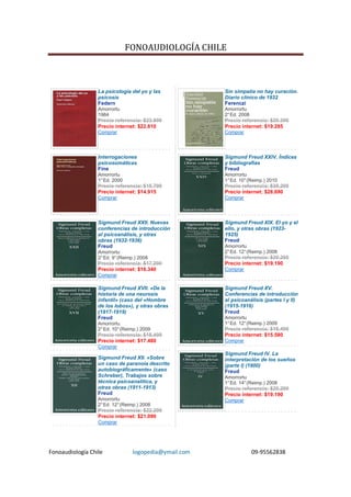 FONOAUDIOLOGÍA CHILE



                  La psicología del yo y las            Sin simpatía no hay curación.
                  psicosis                              Diario clínico de 1932
                  Federn                                Ferenczi
                  Amorrortu                             Amorrortu
                  1984                                  2° Ed. 2008
                  Precio referencia: $23.800            Precio referencia: $20.300
                  Precio internet: $22.610              Precio internet: $19.285
                  Comprar                               Comprar




                  Interrogaciones                       Sigmund Freud XXIV. Índices
                  psicosomáticas                        y bibliografías
                  Fine                                  Freud
                  Amorrortu                             Amorrortu
                  1° Ed. 2000                           1° Ed. 10° (Reimp.) 2010
                  Precio referencia: $15.700            Precio referencia: $30.200
                  Precio internet: $14.915              Precio internet: $28.690
                  Comprar                               Comprar




                  Sigmund Freud XXII. Nuevas            Sigmund Freud XIX. El yo y el
                  conferencias de introducción          ello, y otras obras (1923-
                  al psicoanálisis, y otras             1925)
                  obras (1932-1936)                     Freud
                  Freud                                 Amorrortu
                  Amorrortu                             2° Ed. 12° (Reimp.) 2008
                  2° Ed. 9° (Reimp.) 2008               Precio referencia: $20.200
                  Precio referencia: $17.200            Precio internet: $19.190
                  Precio internet: $16.340              Comprar
                  Comprar

                  Sigmund Freud XVII. «De la            Sigmund Freud XV.
                  historia de una neurosis              Conferencias de introducción
                  infantil» (caso del «Hombre           al psicoanálisis (partes I y II)
                  de los lobos»), y otras obras         (1915-1916)
                  (1917-1919)                           Freud
                  Freud                                 Amorrortu
                  Amorrortu                             1° Ed. 12° (Reimp.) 2009
                  2° Ed. 10° (Reimp.) 2009              Precio referencia: $16.400
                  Precio referencia: $18.400            Precio internet: $15.580
                  Precio internet: $17.480              Comprar
                  Comprar
                                                        Sigmund Freud IV. La
                  Sigmund Freud XII. «Sobre             interpretación de los sueños
                  un caso de paranoia descrito          (parte I) (1900)
                  autobiográficamente» (caso            Freud
                  Schreber), Trabajos sobre             Amorrortu
                  técnica psicoanalítica, y             1° Ed. 14° (Reimp.) 2008
                  otras obras (1911-1913)               Precio referencia: $20.200
                  Freud                                 Precio internet: $19.190
                  Amorrortu                             Comprar
                  2° Ed. 12° (Reimp.) 2008
                  Precio referencia: $22.200
                  Precio internet: $21.090
                  Comprar




Fonoaudiología Chile              logopedia@ymail.com                 09-95562838
 