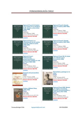 FONOAUDIOLOGÍA CHILE




                  Sigmund Freud IX. El delirio         Sigmund Freud II. Estudio
                  y los sueños en la «Gradiva»         sobre la histeria (1893-1895)
                  de W. Jensen, y otras obras          Freud
                  (1906-1908)                          Amorrortu
                  Freud                                2° Ed. 11° (Reimp.) 2008
                  Amorrortu                            Precio referencia: $19.200
                  2° Ed. 9°(Reimp.) 2008               Precio internet: $18.240
                  Precio referencia: $17.200           Comprar
                  Precio internet: $16.340
                  Comprar

                  Sigmund Freud V. La                  Sigmund Freud II. Estudio
                  interpretación de los sueños         sobre la histeria (1893-1895)
                  (parte II) y Sobre el sueño          Freud
                  (1900-1901)                          Amorrortu
                  Freud                                2° Ed. 11° (Reimp.) 2008
                  Amorrortu                            Precio referencia: $19.200
                  2° Ed. 12° (Reimp.) 2008             Precio internet: $18.240
                  Precio referencia: $22.200           Comprar
                  Precio internet: $21.090
                  Comprar

                  Sigmund Freud I.                     Sigmund Freud VIII. El chiste
                  Publicaciones                        y su relación con lo
                  prepsicoanalíticas y                 inconciente (1905)
                  manuscritos inéditos en vida         Freud
                  de Freud (1886-1899)                 Amorrortu
                  Freud                                2° Ed. 8° (Reimp.) 2008
                  Amorrortu                            Precio referencia: $17.200
                  2° Ed. 11° (Reimp.) 2010             Precio internet: $16.340
                  Precio referencia: $23.900           Comprar
                  Precio internet: $22.705
                  Comprar
                                                       Normalidad y patología en la
                  Esquema del psicoanálisis            niñez
                  Freud                                Freud
                  Paidós                               Paidós
                  1º Ed. 17º(reimp.)2008               1º Ed. 12º(reimp.)2010
                  Precio referencia: $19.500           Precio referencia: $19.500
                  Precio internet: $18.525             Precio internet: $18.525
                  Comprar                              Comprar




                                                       Sigmund Freud XXIII. Moisés
                  Cartas a Wilhelm Fliess              y la religión monoteísta,
                  (1887-1904)                          Esquema del psicoanálisis, y
                  Freud                                otras obras (1937-1939)
                  Amorrortu                            Freud
                  2°
                   Ed. 2008                            Amorrortu
                  Precio referencia: $37.700           2° Ed. 10° (Reimp.) 2010
                  Precio internet: $35.815             Precio referencia: $18.400
                  Comprar                              Precio internet: $17.480
                                                       Comprar




Fonoaudiología Chile             logopedia@ymail.com               09-95562838
 