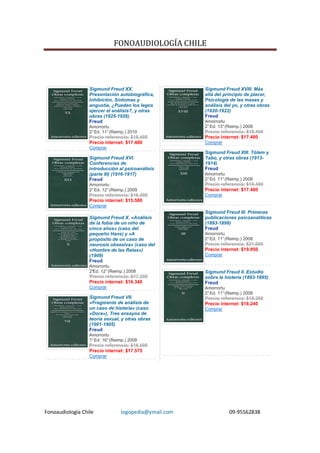 FONOAUDIOLOGÍA CHILE




                  Sigmund Freud XX.                    Sigmund Freud XVIII. Más
                  Presentación autobiográfica,         allá del principio de placer,
                  Inhibición, Síntomas y               Psicología de las masas y
                  angustia, ¿Pueden los legos          análisis del yo, y otras obras
                  ejercer el análisis?, y otras        (1920-1922)
                  obras (1925-1926)                    Freud
                  Freud                                Amorrortu
                  Amorrortu                            2° Ed. 13° (Reimp.) 2008
                  2° Ed. 11° (Reimp.) 2010             Precio referencia: $18.400
                  Precio referencia: $18.400           Precio internet: $17.480
                  Precio internet: $17.480             Comprar
                  Comprar
                                                       Sigmund Freud XIII. Tótem y
                  Sigmund Freud XVI.                   Tabú, y otras obras (1913-
                  Conferencias de                      1914)
                  introducción al psicoanálisis        Freud
                  (parte III) (1916-1917)              Amorrortu
                  Freud                                2° Ed. 11° (Reimp.) 2008
                  Amorrortu                            Precio referencia: $18.400
                  2° Ed. 12° (Reimp.) 2009             Precio internet: $17.480
                  Precio referencia: $16.400           Comprar
                  Precio internet: $15.580
                  Comprar
                                                       Sigmund Freud III. Primeras
                  Sigmund Freud X. «Análisis           publicaciones psicoanalíticas
                  de la fobia de un niño de            (1893-1899)
                  cinco años» (caso del                Freud
                  pequeño Hans) y «A                   Amorrortu
                  propósito de un caso de              2° Ed. 11° (Reimp.) 2008
                  neurosis obsesiva» (caso del         Precio referencia: $21.000
                  «Hombre de las Ratas»)               Precio internet: $19.950
                  (1909)                               Comprar
                  Freud
                  Amorrortu
                  2°
                   Ed. 12° (Reimp.) 2008               Sigmund Freud II. Estudio
                  Precio referencia: $17.200           sobre la histeria (1893-1895)
                  Precio internet: $16.340             Freud
                  Comprar                              Amorrortu
                                                       2° Ed. 11° (Reimp.) 2008
                  Sigmund Freud VII.                   Precio referencia: $19.200
                  «Fragmento de análisis de            Precio internet: $18.240
                  un caso de histeria» (caso           Comprar
                  «Dora»), Tres ensayos de
                  teoría sexual, y otras obras
                  (1901-1905)
                  Freud
                  Amorrortu
                  1° Ed. 16° (Reimp.) 2008
                  Precio referencia: $18.500
                  Precio internet: $17.575
                  Comprar




Fonoaudiología Chile             logopedia@ymail.com               09-95562838
 