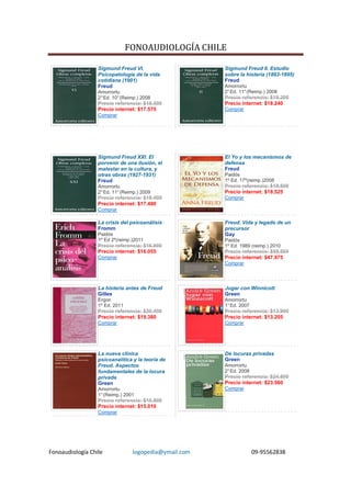 FONOAUDIOLOGÍA CHILE

                  Sigmund Freud VI.                    Sigmund Freud II. Estudio
                  Psicopatología de la vida            sobre la histeria (1893-1895)
                  cotidiana (1901)                     Freud
                  Freud                                Amorrortu
                  Amorrortu                            2° Ed. 11° (Reimp.) 2008
                  2° Ed. 10° (Reimp.) 2008             Precio referencia: $19.200
                  Precio referencia: $18.500           Precio internet: $18.240
                  Precio internet: $17.575             Comprar
                  Comprar




                  Sigmund Freud XXI. El                El Yo y los mecanismos de
                  porvenir de una ilusión, el          defensa
                  malestar en la cultura, y            Freud
                  otras obras (1927-1931)              Paidós
                  Freud                                1º Ed. 17º(reimp.)2008
                  Amorrortu                            Precio referencia: $19.500
                  2° Ed. 11° (Reimp.) 2009             Precio internet: $18.525
                  Precio referencia: $18.400           Comprar
                  Precio internet: $17.480
                  Comprar

                  La crisis del psicoanálisis          Freud. Vida y legado de un
                  Fromm                                precursor
                  Paidós                               Gay
                  1º Ed 2º(reimp.)2011                 Paidós
                  Precio referencia: $16.900           1º Ed. 1989 (reimp.) 2010
                  Precio internet: $16.055             Precio referencia: $50.500
                  Comprar                              Precio internet: $47.975
                                                       Comprar




                  La histeria antes de Freud           Jugar con Winnicott
                  Gilles                               Green
                  Ergon                                Amorrortu
                  1º Ed. 2011                          1° Ed. 2007
                  Precio referencia: $20.400           Precio referencia: $13.900
                  Precio internet: $19.380             Precio internet: $13.205
                  Comprar                              Comprar




                  La nueva clínica                     De locuras privadas
                  psicoanalítica y la teoría de        Green
                  Freud. Aspectos                      Amorrortu
                  fundamentales de la locura           2° Ed. 2008
                  privada                              Precio referencia: $24.800
                  Green                                Precio internet: $23.560
                  Amorrortu                            Comprar
                  1° (Reimp.) 2001
                  Precio referencia: $15.800
                  Precio internet: $15.010
                  Comprar




Fonoaudiología Chile             logopedia@ymail.com                 09-95562838
 