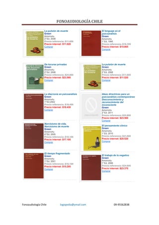 FONOAUDIOLOGÍA CHILE

                  La pulsión de muerte                 El lenguaje en el
                  Green                                psicoanálisis
                  Amorrortu                            Green
                  2° Ed. 2008                          Amorrortu
                  Precio referencia: $11.600           1° Ed. 1995
                  Precio internet: $11.020             Precio referencia: $16.700
                  Comprar                              Precio internet: $15.865
                                                       Comprar




                  De locuras privadas                  La pulsión de muerte
                  Green                                Green
                  Amorrortu                            Amorrortu
                  2° Ed. 2008                          2° Ed. 2008
                  Precio referencia: $24.800           Precio referencia: $11.600
                  Precio internet: $23.560             Precio internet: $11.020
                  Comprar                              Comprar




                  La diacronía en psicoanálisis        Ideas directrices para un
                  Green                                psicoanálisis contemporáneo
                  Amorrortu                            Desconocimiento y
                  1° Ed.2002                           reconocimiento del
                  Precio referencia: $19.400           inconsciente
                  Precio internet: $18.430             Green
                  Comprar                              Amorrortu
                                                       2° Ed. 2011
                                                       Precio referencia: $24.800
                                                       Precio internet: $23.560
                                                       Comprar
                  Narcisismo de vida,
                  Narcisismo de muerte                 El pensamiento clínico
                  Green                                Green
                  Amorrortu                            Amorrortu
                  4° Ed. 2005                          1° Ed. 2010
                  Precio referencia: $18.100           Precio referencia: $21.600
                  Precio internet: $17.195             Precio internet: $20.520
                  Comprar                              Comprar




                  El tiempo fragmentado
                  Green                                El trabajo de lo negativo
                  Amorrortu                            Green
                  1° Ed. 2001                          Amorrortu
                  Precio referencia: $16.100           1° Ed. 2006
                  Precio internet: $15.295             Precio referencia: $24.600
                  Comprar                              Precio internet: $23.370
                                                       Comprar




Fonoaudiología Chile             logopedia@ymail.com                 09-95562838
 