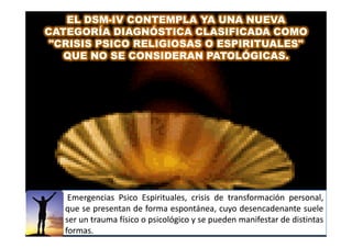 EL DSM-IV CONTEMPLA YA UNA NUEVA
       DSM-
CATEGORÍA DIAGNÓSTICA CLASIFICADA COMO
 "CRISIS PSICO RELIGIOSAS O ESPIRITUALES"
   QUE NO SE CONSIDERAN PATOLÓGICAS.




    Emergencias Psico Espirituales, crisis de transformación personal,
   que se presentan de forma espontánea, cuyo desencadenante suele
   ser un trauma físico o psicológico y se pueden manifestar de distintas
   formas.
   formas.
 