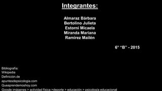 Integrantes:
Almaraz Bárbara
Bertolino Julieta
Estorni Micaela
Miranda Mariana
Ramírez Mailén
6° “B” - 2015
Bibliografía:
Wikipedia
Definición.de
apuntesdepsicologia.com
Queaprendemoshoy.com
Google imágenes > actividad física >deporte > educación > psicología educacional
 