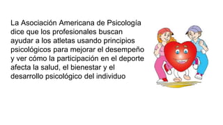 La Asociación Americana de Psicología
dice que los profesionales buscan
ayudar a los atletas usando principios
psicológicos para mejorar el desempeño
y ver cómo la participación en el deporte
afecta la salud, el bienestar y el
desarrollo psicológico del individuo
 