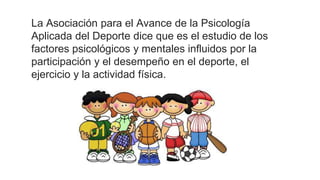 La Asociación para el Avance de la Psicología
Aplicada del Deporte dice que es el estudio de los
factores psicológicos y mentales influidos por la
participación y el desempeño en el deporte, el
ejercicio y la actividad física.
 