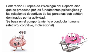 Federación Europea de Psicología del Deporte dice
que se preocupa por los fundamentos psicológicos y
las relaciones deportivas de las personas que actúan
dominadas por la actividad.
Se basa en el comportamiento o conducta humana
(afectivo, cognitivo, motivacional)
 