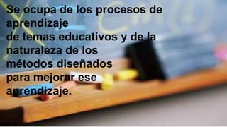 Se ocupa de los procesos de
aprendizaje
de temas educativos y de la
naturaleza de los
métodos diseñados
para mejorar ese
aprendizaje.
 