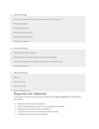 Octavo Periodo
o Innovación y Creatividad para la Generación de Ideas de Negocios
o Psicología Jurídica
o Psicología Educativa
o Modelos de Intervención I
o Psicología Organizacional
o Práctica Investigativa
Noveno Periodo
o Estructura del Plan de Negocio
o Electiva (Modelos de Intervención II de Área Seleccionada)
o Electiva (Formulación y Evaluación de Proyectos en Salud Mental)
o Práctica Profesional I
Décimo Periodo
o Electiva
o Estudio de Caso
o Opción de Grado
o Práctica Profesional II
Requisitos de Admisión
La inscripción se realiza en las oficinas de la Sede UVD, Valor inscripción: $70.500 (Bancos
autorizados)
Diligenciar el formulario de inscripción.
Dos (2) fotografías tamaño 3x4, fondo azul pegadas al formulario.
Resultado del examen del ICFES o SABER 11.
Fotocopia del documento de identidad ampliada al 150%.
Fotocopia del Acta de Grado de Bachiller.
 