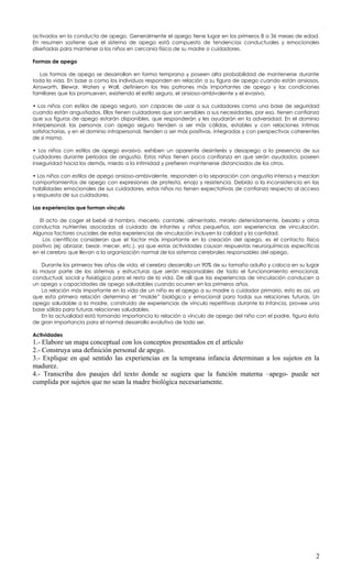 activados en la conducta de apego. Generalmente el apego tiene lugar en los primeros 8 a 36 meses de edad.
En resumen sostiene que el sistema de apego está compuesto de tendencias conductuales y emocionales
diseñadas para mantener a los niños en cercanía física de su madre o cuidadores.

Formas de apego

   Las formas de apego se desarrollan en forma temprana y poseen alta probabilidad de mantenerse durante
toda la vida. En base a como los individuos responden en relación a su figura de apego cuando están ansiosos,
Ainsworth, Blewar, Waters y Wall, definieron los tres patrones más importantes de apego y las condiciones
familiares que los promueven, existiendo el estilo seguro, el ansioso-ambivalente y el evasivo.

• Los niños con estilos de apego seguro, son capaces de usar a sus cuidadores como una base de seguridad
cuando están angustiados. Ellos tienen cuidadores que son sensibles a sus necesidades, por eso, tienen confianza
que sus figuras de apego estarán disponibles, que responderán y les ayudarán en la adversidad. En el dominio
interpersonal, las personas con apego seguro tienden a ser más cálidas, estables y con relaciones íntimas
satisfactorias, y en el dominio intrapersonal, tienden a ser más positivas, integradas y con perspectivas coherentes
de sí mismo.

• Los niños con estilos de apego evasivo, exhiben un aparente desinterés y desapego a la presencia de sus
cuidadores durante períodos de angustia. Estos niños tienen poca confianza en que serán ayudados, poseen
inseguridad hacia los demás, miedo a la intimidad y prefieren mantenerse distanciados de los otros.

• Los niños con estilos de apego ansioso-ambivalente, responden a la separación con angustia intensa y mezclan
comportamientos de apego con expresiones de protesta, enojo y resistencia. Debido a la inconsistencia en las
habilidades emocionales de sus cuidadores, estos niños no tienen expectativas de confianza respecto al acceso
y respuesta de sus cuidadores.

Las experiencias que forman vínculo

   El acto de coger el bebé al hombro, mecerlo, cantarle, alimentarlo, mirarlo detenidamente, besarlo y otras
conductas nutrientes asociadas al cuidado de infantes y niños pequeños, son experiencias de vinculación.
Algunos factores cruciales de estas experiencias de vinculación incluyen la calidad y la cantidad.
    Los científicos consideran que el factor más importante en la creación del apego, es el contacto físico
positivo (ej: abrazar, besar, mecer, etc.), ya que estas actividades causan respuestas neuroquímicas específicas
en el cerebro que llevan a la organización normal de los sistemas cerebrales responsables del apego.

   Durante los primeros tres años de vida, el cerebro desarrolla un 90% de su tamaño adulto y coloca en su lugar
la mayor parte de los sistemas y estructuras que serán responsables de todo el funcionamiento emocional,
conductual, social y fisiológico para el resto de la vida. De allí que las experiencias de vinculación conducen a
un apego y capacidades de apego saludables cuando ocurren en los primeros años.
   La relación más importante en la vida de un niño es el apego a su madre o cuidador primario, esto es así, ya
que esta primera relación determina el “molde” biológico y emocional para todas sus relaciones futuras. Un
apego saludable a la madre, construido de experiencias de vínculo repetitivas durante la infancia, provee una
base sólida para futuras relaciones saludables.
   En la actualidad está tomando importancia la relación o vínculo de apego del niño con el padre, figura ésta
de gran importancia para el normal desarrollo evolutivo de todo ser.

Actividades
1.- Elabore un mapa conceptual con los conceptos presentados en el artículo
2.- Construya una definición personal de apego.
3.- Explique en qué sentido las experiencias en la temprana infancia determinan a los sujetos en la
madurez.
4.- Transcriba dos pasajes del texto donde se sugiera que la función materna –apego- puede ser
cumplida por sujetos que no sean la madre biológica necesariamente.




                                                                                                                  2
 