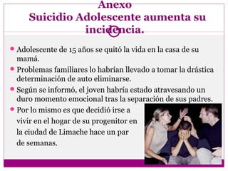 Anexo
Suicidio Adolescente aumenta su
incidencia.
Adolescente de 15 años se quitó la vida en la casa de su
mamá.
Problemas familiares lo habrían llevado a tomar la drástica
determinación de auto eliminarse.
Según se informó, el joven habría estado atravesando un
duro momento emocional tras la separación de sus padres.
Por lo mismo es que decidió irse a
vivir en el hogar de su progenitor en
la ciudad de Limache hace un par
de semanas.
 