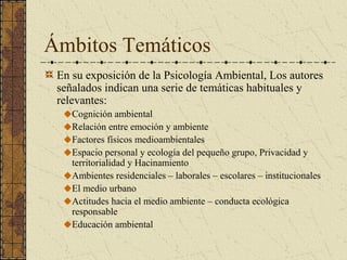 Ámbitos Temáticos
 En su exposición de la Psicología Ambiental, Los autores
 señalados indican una serie de temáticas habituales y
 relevantes:
    Cognición ambiental
    Relación entre emoción y ambiente
    Factores físicos medioambientales
    Espacio personal y ecología del pequeño grupo, Privacidad y
    territorialidad y Hacinamiento
    Ambientes residenciales – laborales – escolares – institucionales
    El medio urbano
    Actitudes hacia el medio ambiente – conducta ecológica
    responsable
    Educación ambiental
 