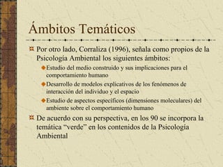 Ámbitos Temáticos
 Por otro lado, Corraliza (1996), señala como propios de la
 Psicología Ambiental los siguientes ámbitos:
    Estudio del medio construido y sus implicaciones para el
    comportamiento humano
    Desarrollo de modelos explicativos de los fenómenos de
    interacción del individuo y el espacio
    Estudio de aspectos específicos (dimensiones moleculares) del
    ambiente sobre el comportamiento humano
 De acuerdo con su perspectiva, en los 90 se incorpora la
 temática “verde” en los contenidos de la Psicología
 Ambiental
 