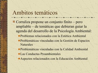 Ambitos temáticos
 Corraliza propone un conjunto finito – pero
 ampliable – de temáticas que debieran guiar la
 agenda del desarrollo de la Psicología Ambiental:
   Problemas relacionados con la Estética Ambiental
   Problemáticas vinculadas con la Gestión de Espacios
   Naturales
   Problemáticas vinculadas con la Calidad Ambiental
   Las Conductas Proambientales
   Aspectos relacionados con la Educación Ambiental
 