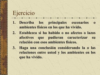 Ejercicio
1. Describa los principales escenarios o
   ambientes físicos en los que ha vivido.
2. Establezca si ha habido o no afectos o lazos
   afectivos que pudieran caracterizar su
   relación con esos ambientes físicos.
3. Haga una conclusión considerando la o las
   relaciones entre usted y los ambientes en los
   que ha vivido.
 