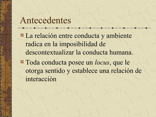 Antecedentes
 La relación entre conducta y ambiente
 radica en la imposibilidad de
 descontextualizar la conducta humana.
 Toda conducta posee un locus, que le
 otorga sentido y establece una relación de
 interacción
 