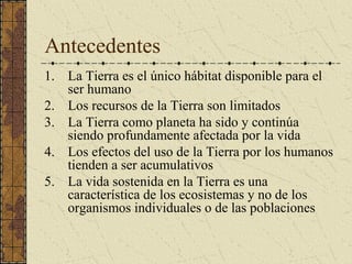 Antecedentes
1. La Tierra es el único hábitat disponible para el
   ser humano
2. Los recursos de la Tierra son limitados
3. La Tierra como planeta ha sido y continúa
   siendo profundamente afectada por la vida
4. Los efectos del uso de la Tierra por los humanos
   tienden a ser acumulativos
5. La vida sostenida en la Tierra es una
   característica de los ecosistemas y no de los
   organismos individuales o de las poblaciones
 