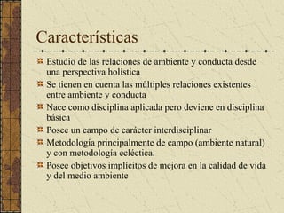 Características
 Estudio de las relaciones de ambiente y conducta desde
 una perspectiva holística
 Se tienen en cuenta las múltiples relaciones existentes
 entre ambiente y conducta
 Nace como disciplina aplicada pero deviene en disciplina
 básica
 Posee un campo de carácter interdisciplinar
 Metodología principalmente de campo (ambiente natural)
 y con metodología ecléctica.
 Posee objetivos implícitos de mejora en la calidad de vida
 y del medio ambiente
 