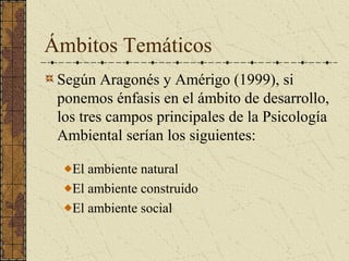 Ámbitos Temáticos
 Según Aragonés y Amérigo (1999), si
 ponemos énfasis en el ámbito de desarrollo,
 los tres campos principales de la Psicología
 Ambiental serían los siguientes:

   El ambiente natural
   El ambiente construido
   El ambiente social
 
