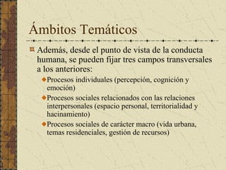 Ámbitos Temáticos
 Además, desde el punto de vista de la conducta
 humana, se pueden fijar tres campos transversales
 a los anteriores:
   Procesos individuales (percepción, cognición y
   emoción)
   Procesos sociales relacionados con las relaciones
   interpersonales (espacio personal, territorialidad y
   hacinamiento)
   Procesos sociales de carácter macro (vida urbana,
   temas residenciales, gestión de recursos)
 