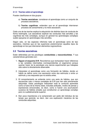El aprendizaje 
2.1.3 Teorías sobre el aprendizaje 
Pueden clasificarse en dos grupos: 
12 
a) Teorías asociativas: consideran el aprendizaje como un conjunto de 
procesos asociativos. 
b) Teorías cognitivas: entienden que en el aprendizaje intervienen 
procesos de conocimiento y no mera asociación. 
Cada una de las teorías explica la adquisición de distintos tipos de conducta de 
forma restringida. Las asociativas explican las conductas más sencillas y las 
cognitivas las más complejas, aunque en general los aprendizajes complejos 
suelen apoyarse en aprendizajes más sencillos. 
Según esto, en las especies inferiores todo el aprendizaje sería de tipo 
asociativo, mientras que en las superiores predominarían aquellos tipos de 
aprendizaje en los que intervienen elementos cognoscitivos. 
2.2 Teorías asociativas 
Están defendidas por los psicólogos conductistas y neoconductistas. Y sus 
características generales son: 
1. Siguen el esquema E-R. Recordemos que rechazaban hacer referencia 
a las variables intermedias (correspondientes al organismo) porque 
querían hacer de la psicología una ciencia experimental que trabajase 
sólo sobre lo directamente observable. 
2. Interpretan el aprendizaje como una formación de hábitos, donde un 
hábito se define como una asociación entre dos estímulos o entre un 
estímulo y una respuesta que no existía antes. 
3. El comportamiento se entiende como una serie de hábitos, que son 
secuencias más o menos complejas de E-R que han sido previamente 
adquiridas. Estos psicólogos interpretan toda la conducta aprendida 
como si fuera de la misma clase, incluidas actitudes, modos de pensar y 
expresiones emocionales, es decir, como si fueran una acumulación 
sucesiva de hábitos simples que constituirían un aprendizaje complejo 
pero no cualitativamente superior. 
4. Dan poca importancia a la comprensión por parte del individuo de las 
tareas que aprende, es decir, dan una explicación mecánica de las 
conductas adquiridas. 
Introducción a la Psicología Autor: José Vidal González Barredo. 
 