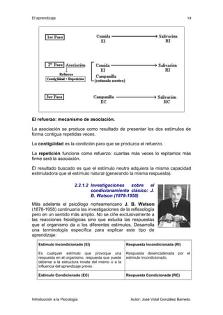 El aprendizaje 
14 
El refuerzo: mecanismo de asociación. 
La asociación se produce como resultado de presentar los dos estímulos de 
forma contigua repetidas veces. 
La contigüidad es la condición para que se produzca el refuerzo. 
La repetición funciona como refuerzo: cuantas más veces lo repitamos más 
firme será la asociación. 
El resultado buscado es que el estímulo neutro adquiera la misma capacidad 
estimuladora que el estímulo natural (generando la misma respuesta). 
2.2.1.2 Investigaciones sobre el 
condicionamiento clásico: J. 
B. Watson (1878-1958) 
Más adelante el psicólogo norteamericano J. B. Watson 
(1878-1958) continuaría las investigaciones de la reflexología 
pero en un sentido más amplio. No se ciñe exclusivamente a 
las reacciones fisiológicas sino que estudia las respuestas 
que el organismo da a los diferentes estímulos. Desarrolla 
una terminología específica para explicar este tipo de 
aprendizaje: 
Estímulo Incondicionado (El) 
Es cualquier estímulo que provoque una 
respuesta en el organismo, respuesta que puede 
deberse a la estructura innata del mismo o a la 
influencia del aprendizaje previo. 
Respuesta Incondicionada (Rl) 
Respuesta desencadenada por el 
estímulo incondicionado. 
Estímulo Condicionado (EC) Respuesta Condicionada (RC) 
Introducción a la Psicología Autor: José Vidal González Barredo. 
 