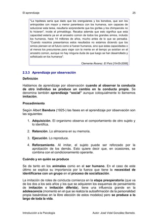 El aprendizaje 
"La hipótesis sería que dado que los orangutanes y los bonobos, que son los 
antropoides con mayor y menor parentesco con los humanos, son capaces de 
solucionar esta tarea, resultaría sorprendente que los gorilas y los chimpancés no 
lo hicieran", incide el primatólogo. Recalca además que esto significa que esta 
capacidad estaría ya en el ancestro común de todos los grandes simios, incluido 
los humanos, hace 14 millones de años, mucho antes de lo que se pensaba. 
"Cuando nosotros presentamos estos resultados no estamos diciendo que los 
simios piensen en el futuro como si fueran humanos, sino que estas capacidades o 
al menos los precursores para viajar con la mente en el tiempo ya existían en el 
ancestro común, aunque no hay ninguna duda de que luego se han desarrollado y 
sofisticado en los humanos". 
Clemente Álvarez: El País [19-05-2006] 
25 
2.3.3 Aprendizaje por observación 
Definición 
Hablamos de aprendizaje por observación cuando al observar la conducta 
de otro individuo se produce un cambio en la conducta propia. Se 
denomina también aprendizaje “social” aunque coloquialmente lo llamemos 
imitación. 
Procedimiento 
Según Albert Bandura (1925-) las fases en el aprendizaje por observación son 
las siguientes: 
1. Adquisición. El organismo observa el comportamiento de otro sujeto y 
lo identifica. 
2. Retención. Lo almacena en su memoria. 
3. Ejecución. Lo reproduce. 
4. Reforzamiento. Al imitar, el sujeto puede ser reforzado por la 
aprobación de los demás. Esto quiere decir que, en ocasiones, se 
combina con el condicionamiento operante. 
Cuándo y en quién se produce 
Se da tanto en los animales como en el ser humano. En el caso de este 
último se explica su importancia por la fuerza que tiene la necesidad de 
identificarse con un grupo en el proceso de socialización. 
La imitación de roles de conducta comienza en la etapa preoperatoria (que va 
de los dos a los seis años y los que se adquieren los esquemas de pensamiento 
de imitación e imitación diferida), tiene una influencia grande en la 
adolescencia (momento en el que se realiza la autoafirmación de la personalidad 
propia basándose en la libre elección de estos modelos) pero se produce a lo 
largo de toda la vida. 
Introducción a la Psicología Autor: José Vidal González Barredo. 
 