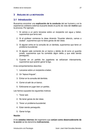 Análisis de la motivación 
27 
3 ANÁLISIS DE LA MOTIVACIÓN 
3.1 Introducción 
Buscamos encontrar una explicación de la conducta del ser humano y en la 
experiencia cotidiana solemos buscarla desde el punto de vista del motivo que 
la provoca. Por ejemplo: 
1. Si vemos a un perro lanzarse sobre un recipiente con agua y beber, 
suponemos que tenía sed. 
2. Si el profesor comienza la clase diciendo “Guardar silencio, vamos a 
acabar”, suponemos que no tiene ganas de dar clase. 
3. Si alguien entra en la consulta de un dentista, suponemos que tiene un 
problema bucodental. 
4. Si alguien sale corriendo de un banco y detrás de él corre un guardia 
jurado, suponemos que ha cometido algún delito y que está siendo 
perseguido. 
5. Cuando en un partido los jugadores se esfuerzan intensamente, 
suponemos que quieren ganar la liga. 
A los comportamientos descritos: 
1. Lanzarse sobre un recipiente a beber. 
2. Un “lapsus linguae”. 
3. Entrar en la consulta del dentista. 
4. Correr al salir de un banco. 
5. Esforzarse en jugar bien un partido. 
Les hemos supuesto los siguientes motivos: 
1. Tener sed. 
2. No tener ganas de dar clase. 
3. Tener un problema bucodental. 
4. Estar siendo perseguido. 
5. Ganar la liga. 
Noción 
A los estados internos del organismo que actúan como desencadenante de 
la acción se les denomina motivaciones. 
Introducción a la Psicología Autor: José Vidal González Barredo. 
 