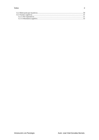 Índice 
2 
3.2.2 Motivación por incentivos..............................................................................................................30 
3.2.3 Teorías cognitivas..........................................................................................................................31 
3.2.3.1 Por expectativas......................................................................................................................31 
3.2.3.2 Disonancia cognitiva..............................................................................................................32 
Introducción a la Psicología Autor: José Vidal González Barredo. 
 