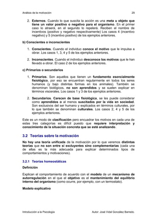 Análisis de la motivación 
29 
2. Externos. Cuando lo que suscita la acción es una meta u objeto que 
tiene un valor positivo o negativo para el organismo. En el primer 
caso lo atraerá, en el segundo lo repelerá. Reciben el nombre de 
incentivos (positivo y negativo respectivamente) Los casos 4 (incentivo 
negativo) y 5 (incentivo positivo) de los ejemplos anteriores. 
b) Conscientes o inconscientes 
1. Conscientes. Cuando el individuo conoce el motivo que le impulsa a 
obrar. Los casos 1, 3, 4 y 5 de los ejemplos anteriores. 
2. Inconscientes. Cuando el individuo desconoce los motivos que le han 
llevado a obrar. El caso 2 de los ejemplos anteriores. 
c) Primarios o secundarios 
1. Primarios. Son aquellos que tienen un fundamento esencialmente 
fisiológico, por eso se encuentran regularmente en todos los seres 
humanos (y bajo distintas formas en los animales). También se 
denominan biológicos, no son aprendidos y se suelen explicar en 
términos viscerales. Los casos 1 y 3 de los ejemplos anteriores. 
2. Secundarios. Carecen de base fisiológica, se les puede considerar 
como aprendidos o al menos suscitados por la vida en sociedad. 
Son exclusivos del ser humano y explicados en términos culturales, por 
lo que también se denominan culturales. Los casos 2, 4 y 5 de los 
ejemplos anteriores. 
Este es un modo de clasificación pero encuadrar los motivos en cada una de 
estas tres categorías es difícil puesto que requiere interpretación y 
conocimiento de la situación concreta que se esté analizando. 
3.2 Teorías sobre la motivación 
No hay una teoría unificada de la motivación por lo que veremos distintas 
teorías que no son entre sí excluyentes sino complementarias (cada una 
de ellas es la más adecuada para explicar determinados tipos de 
comportamientos y motivaciones). 
3.2.1 Teorías homeostáticas 
Definición 
Explican el comportamiento de acuerdo con el modelo de un mecanismo de 
autorregulación en el que el objetivo es el mantenimiento del equilibrio 
interno del organismo (como ocurre, por ejemplo, con un termostato). 
Modelo explicativo 
Introducción a la Psicología Autor: José Vidal González Barredo. 
 